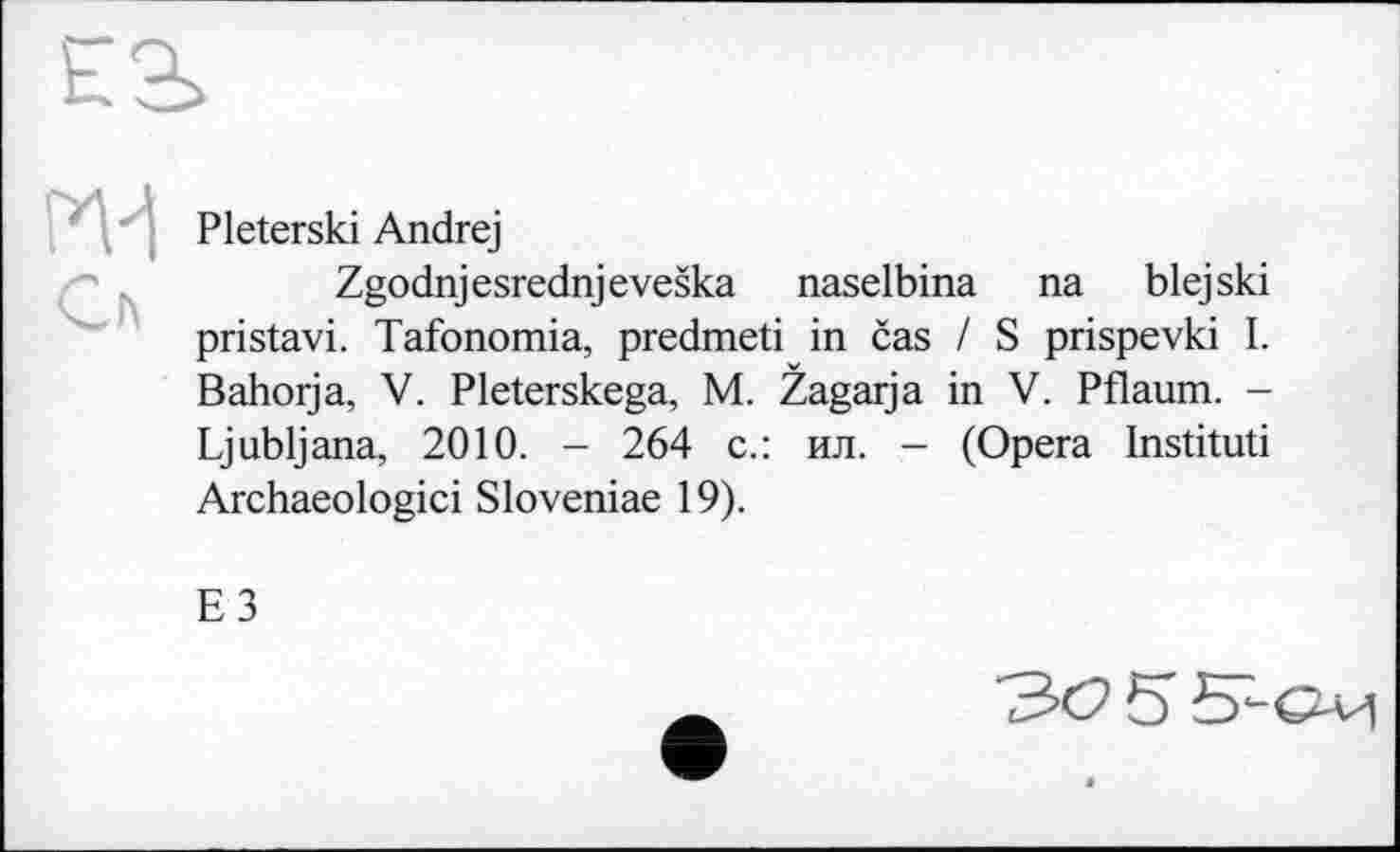 ﻿Pleterski Andrej
Zgodnjesrednjeveška naselbina na blejski pristavi. Tafonomia, predmeti in čas / S prispevki I. Bahorja, V. Pleterskega, M. Žagarja in V. Pflaum. -Ljubljana, 2010. - 264 с.: ил. - (Opera Instituti Archaeologici Sloveniae 19).
E3
30 5 S-